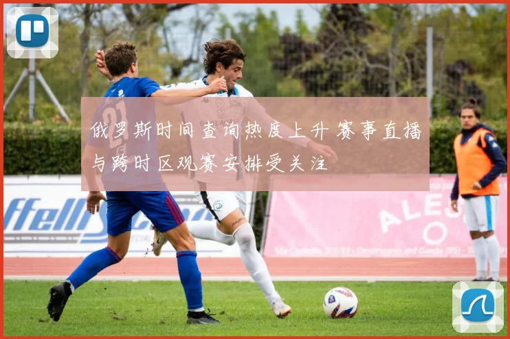 俄罗斯时间查询热度上升 赛事直播与跨时区观赛安排受关注
