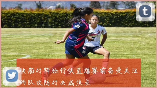 快船对阵独行侠直播赛前备受关注两队攻防对决成焦点