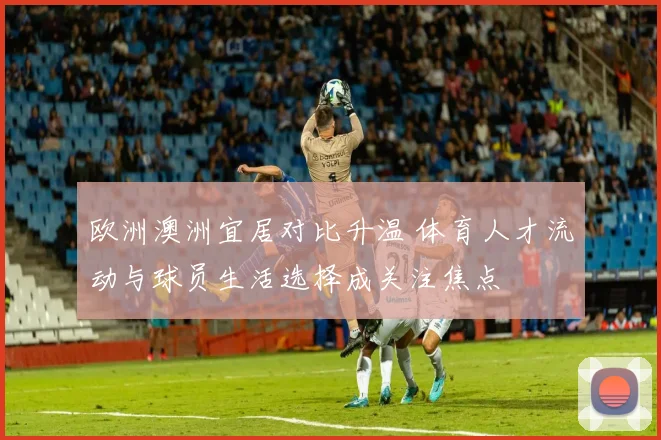 欧洲澳洲宜居对比升温 体育人才流动与球员生活选择成关注焦点