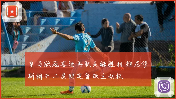 皇马欧冠客场再取关键胜利 维尼修斯梅开二度锁定晋级主动权