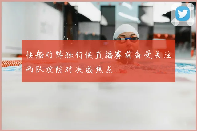 快船对阵独行侠直播赛前备受关注两队攻防对决成焦点