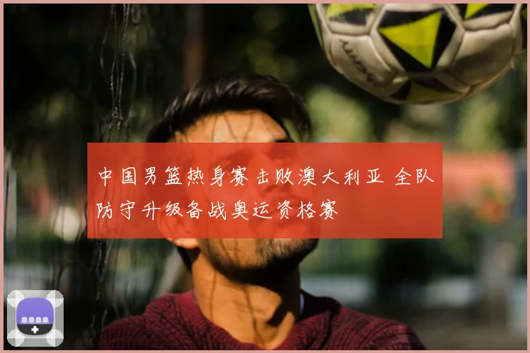 中国男篮热身赛击败澳大利亚 全队防守升级备战奥运资格赛