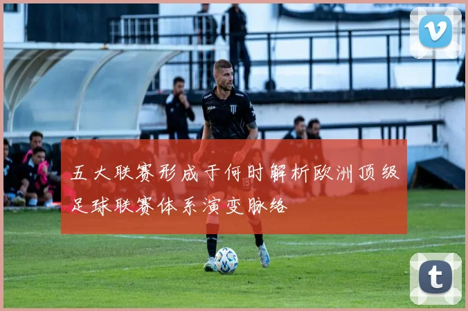 五大联赛形成于何时解析欧洲顶级足球联赛体系演变脉络