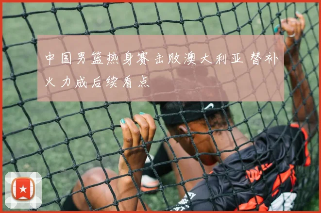中国男篮热身赛击败澳大利亚 替补火力成后续看点