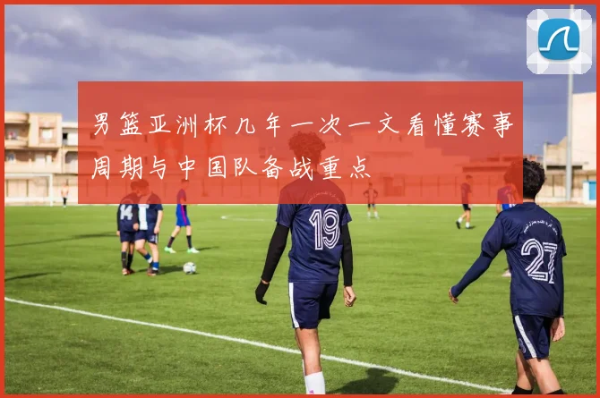 男篮亚洲杯几年一次一文看懂赛事周期与中国队备战重点