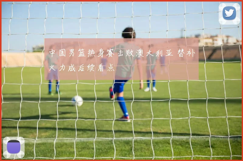 中国男篮热身赛击败澳大利亚 替补火力成后续看点