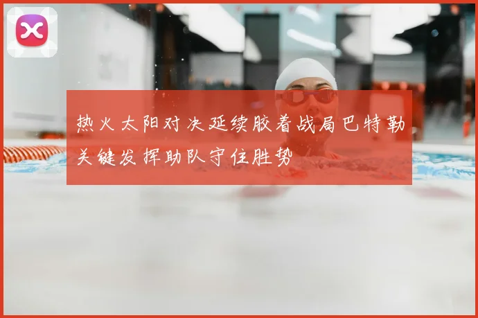 热火太阳对决延续胶着战局巴特勒关键发挥助队守住胜势