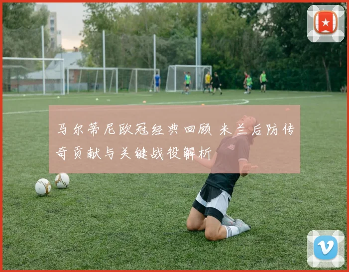 马尔蒂尼欧冠经典回顾 米兰后防传奇贡献与关键战役解析