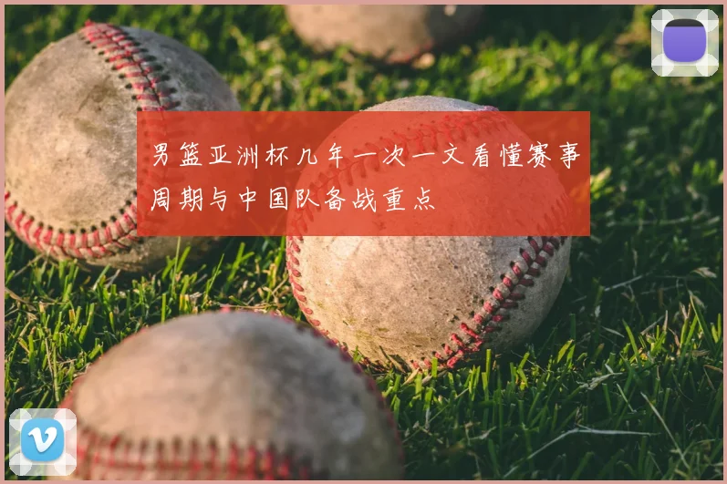 男篮亚洲杯几年一次一文看懂赛事周期与中国队备战重点