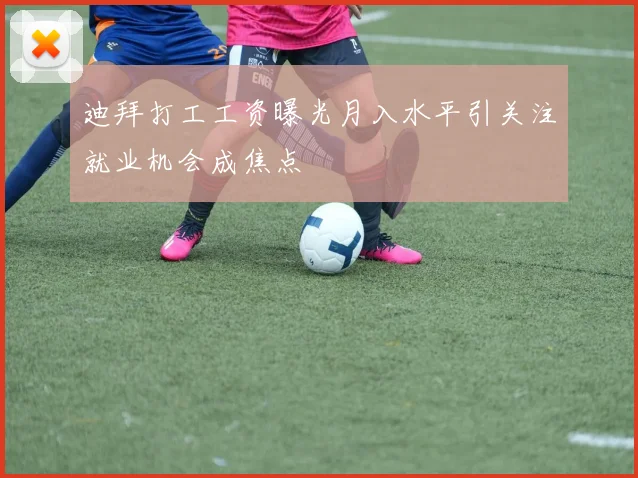 迪拜打工工资曝光月入水平引关注就业机会成焦点
