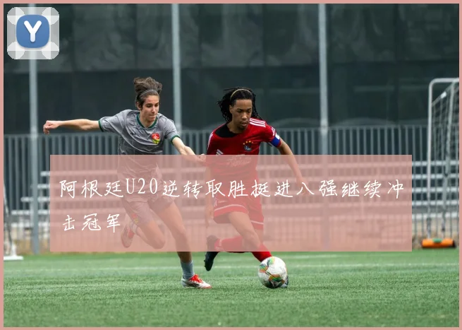 阿根廷U20逆转取胜挺进八强继续冲击冠军