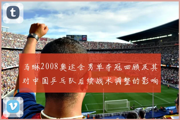 马琳2008奥运会男单夺冠回顾及其对中国乒乓队后续战术调整的影响
