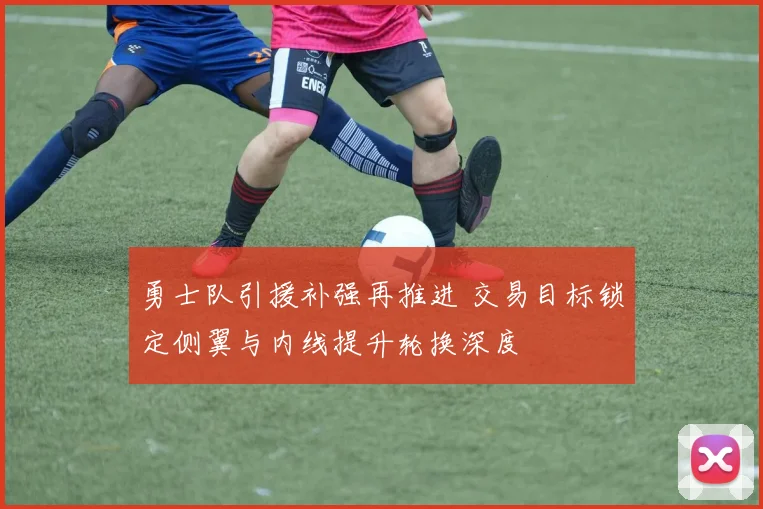 勇士队引援补强再推进 交易目标锁定侧翼与内线提升轮换深度