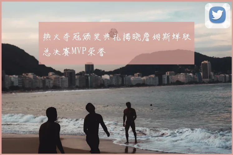 热火夺冠颁奖典礼揭晓詹姆斯蝉联总决赛MVP荣誉
