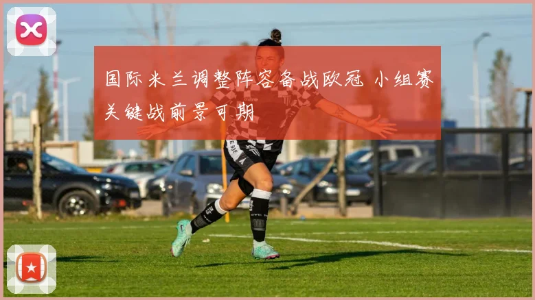 国际米兰调整阵容备战欧冠 小组赛关键战前景可期