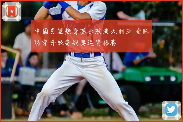 中国男篮热身赛击败澳大利亚 全队防守升级备战奥运资格赛