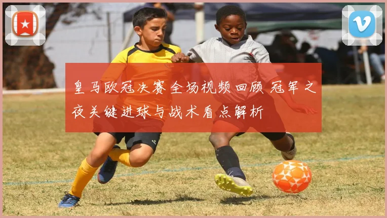 皇马欧冠决赛全场视频回顾 冠军之夜关键进球与战术看点解析