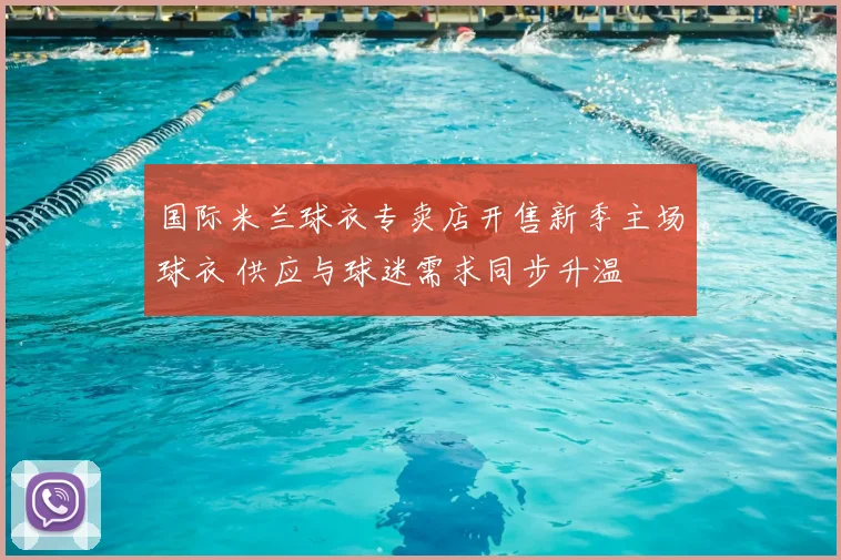 国际米兰球衣专卖店开售新季主场球衣 供应与球迷需求同步升温