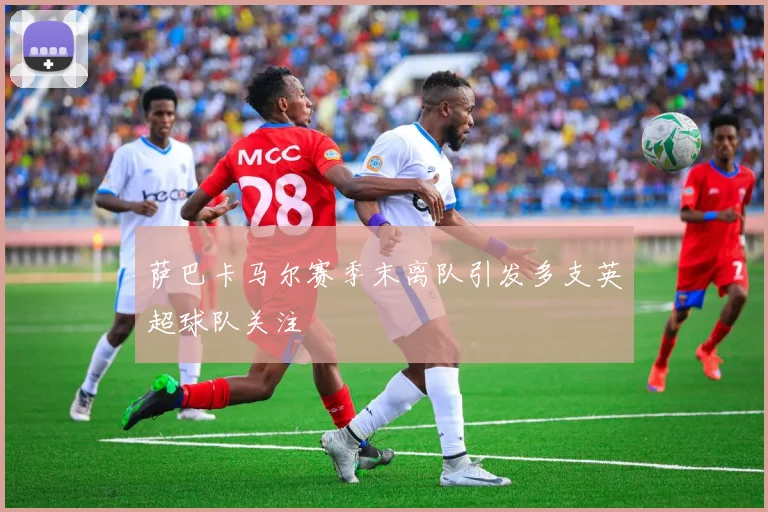 萨巴卡马尔赛季末离队引发多支英超球队关注