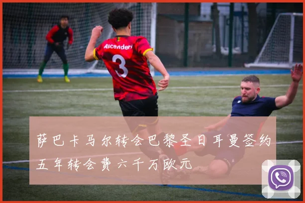 萨巴卡马尔转会巴黎圣日耳曼签约五年转会费六千万欧元