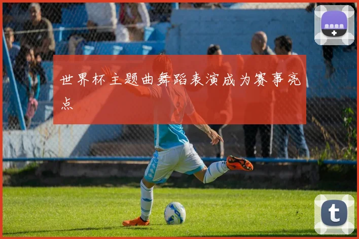 世界杯主题曲舞蹈表演成为赛事亮点