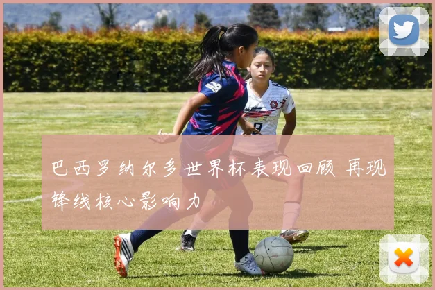 巴西罗纳尔多世界杯表现回顾 再现锋线核心影响力