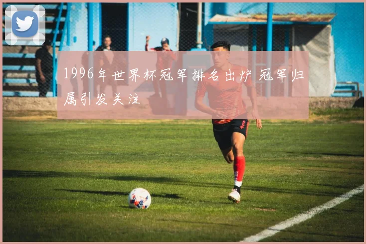 1996年世界杯冠军排名出炉 冠军归属引发关注