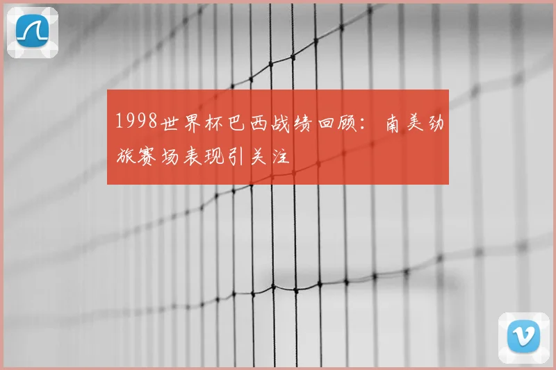 1998世界杯巴西战绩回顾：南美劲旅赛场表现引关注