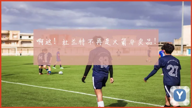 啊这！杜兰特不再是火箭非卖品！