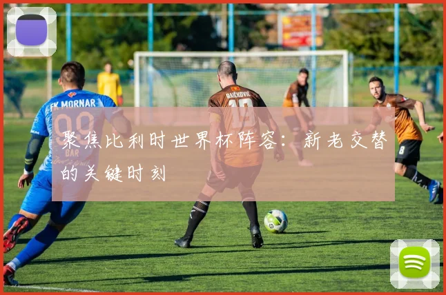 聚焦比利时世界杯阵容:新老交替的关键时刻