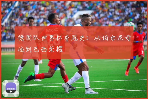 德国队世界杯夺冠史：从伯尔尼奇迹到巴西荣耀