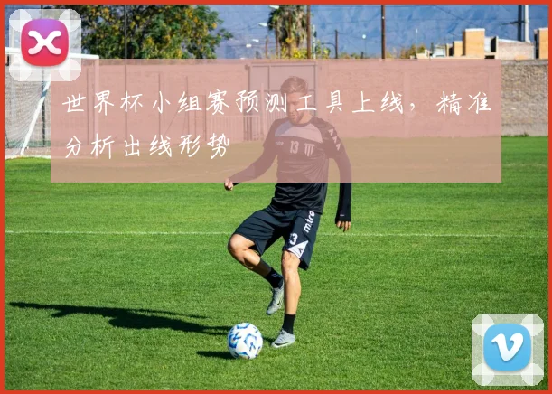 世界杯小组赛预测工具上线,精准分析出线形势