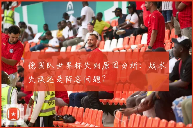 德国队世界杯失利原因分析：战术失误还是阵容问题？