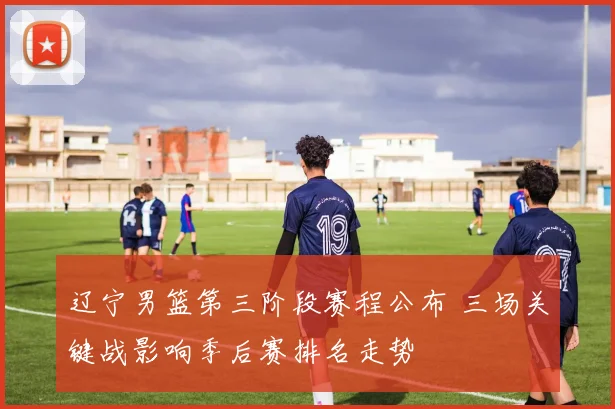 辽宁男篮第三阶段赛程公布 三场关键战影响季后赛排名走势